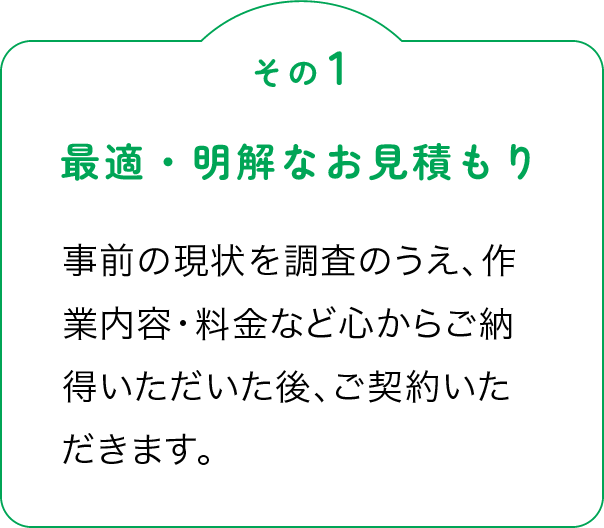 その1「最適・明解なお見積もり」事前の現状を調査のうえ、作業内容・料金など心からご納得いただいた後、ご契約いただきます。