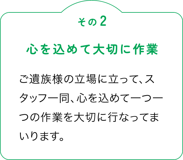 その2「心を込めて大切に作業」ご遺族様の立場に立って、スタッフ一同、心を込めて一つ一つの作業を大切に行なってまいります。