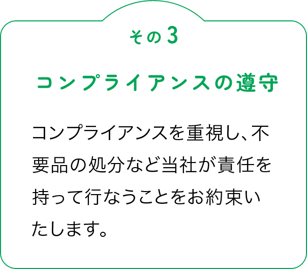 その3「コンプライアンスの遵守」コンプライアンスを重視し、不要品の処分など当社が責任を持って行なうことをお約束いたします。