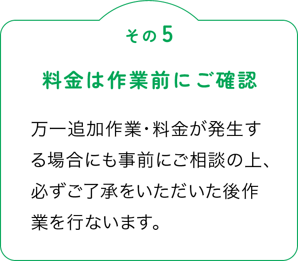 その5「料金は作業前にご確認」万一追加作業・料金が発生する場合にも事前にご相談の上、必ずご了承をいただいた後作業を行ないます。